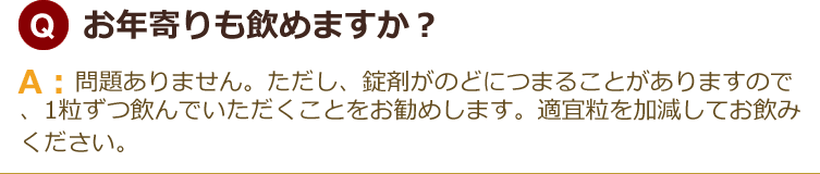 お年寄りも飲めますか？ 問題ありません。ただし、錠剤がのどにつまることがありますので、1粒ずつ飲んでいただくことをお勧めします。適宜粒を加減してお飲みください。