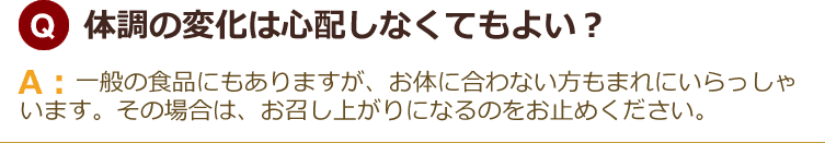 体調の変化は心配しなくてもよい？一般の食品にもありますが、お体に合わない方もまれにいらっしゃいます。その場合は、お召し上がりになるのをお止めください。