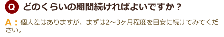 どのくらいの期間続ければよいですか？個人差はありますが、まずは2〜3ヶ月程度を目安に続けてみてください。