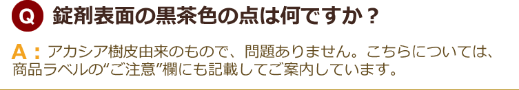 錠剤表面の黒茶色の点は何ですか？アカシア樹皮由来のもので、問題ありません。こちらについては、商品ラベルの“ご注意”欄にも記載してご案内しています。