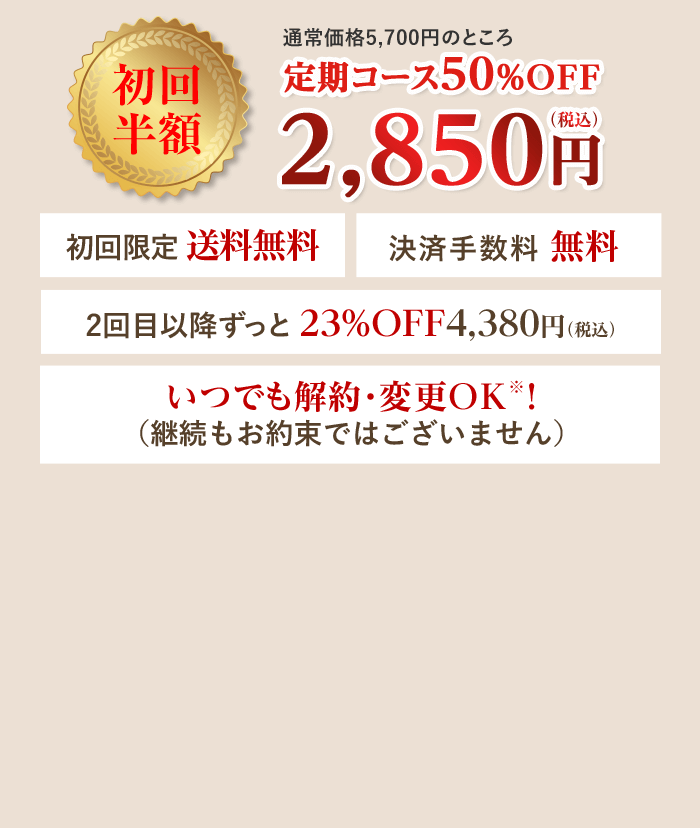 通常価格5,700円のところ定期コース50%OFF 初回半額 2,850円（税込） 初回限定 送料無料 決済手数料無料 2回目以降ずっと23%OFF 4,380円（税込）いつでも解約・変更OK！（継続もお約束ではございません）