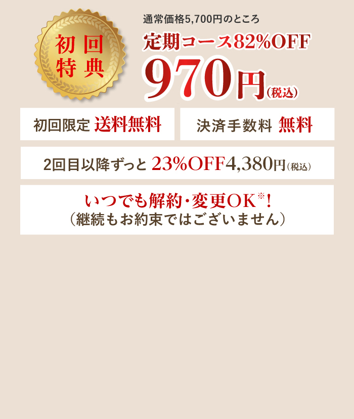 通常価格5,700円のところ定期コース50%OFF 初回半額 2,850円（税込） 初回限定 送料無料 決済手数料無料 2回目以降ずっと23%OFF 4,380円（税込）いつでも解約・変更OK！（継続もお約束ではございません）