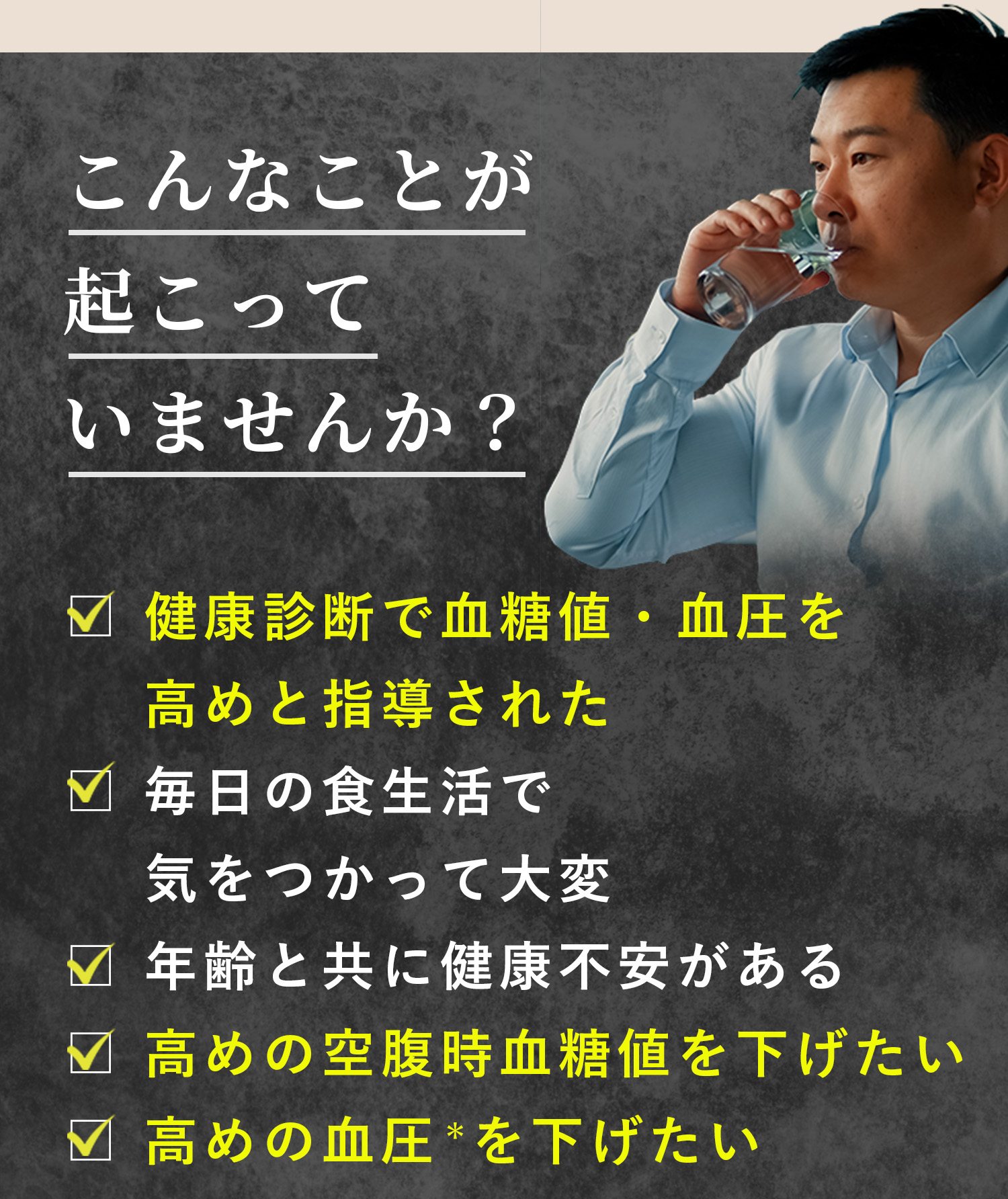 こんなことが起こっていませんか？・健康診断で血糖値・血圧を指導された・毎日の食生活で気をつかって大変・年齢とともに健康不安がある・高めの空腹時血糖値を下げたい・高めの血圧を下げたい