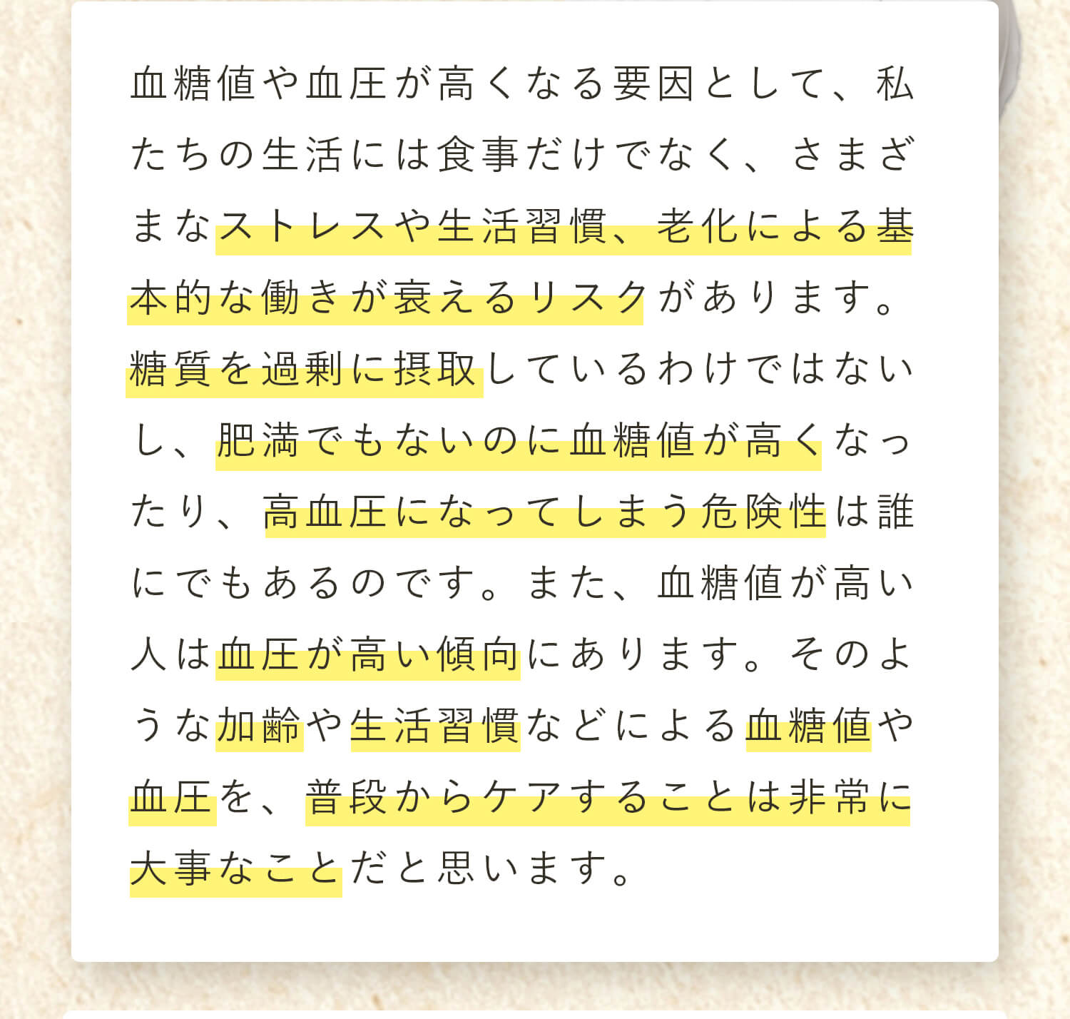 血糖値や血圧が高くなる要因として、私たちの生活には食事だけでなく、さまざまなストレスや生活習慣、老化による基本的な働きが衰えるリスクがあります。糖質を過剰に摂取しているわけではないし、肥満でもないのに血糖値が高くなったり、高血圧になってしまう危険性は誰にでもあるのです。また、血糖値が高い人は血圧が高い傾向にあります。そのような加齢や生活習慣などによる血糖値や血圧を、普段からケアすることは非常に大事なことだと思います。